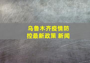 乌鲁木齐疫情防控最新政策 新闻